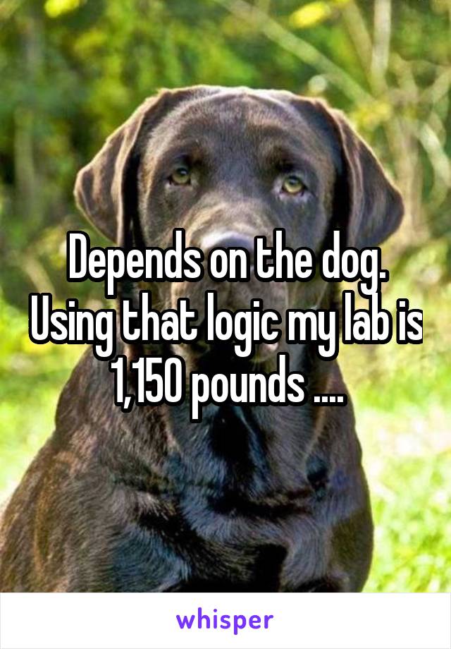 Depends on the dog. Using that logic my lab is 1,150 pounds ....