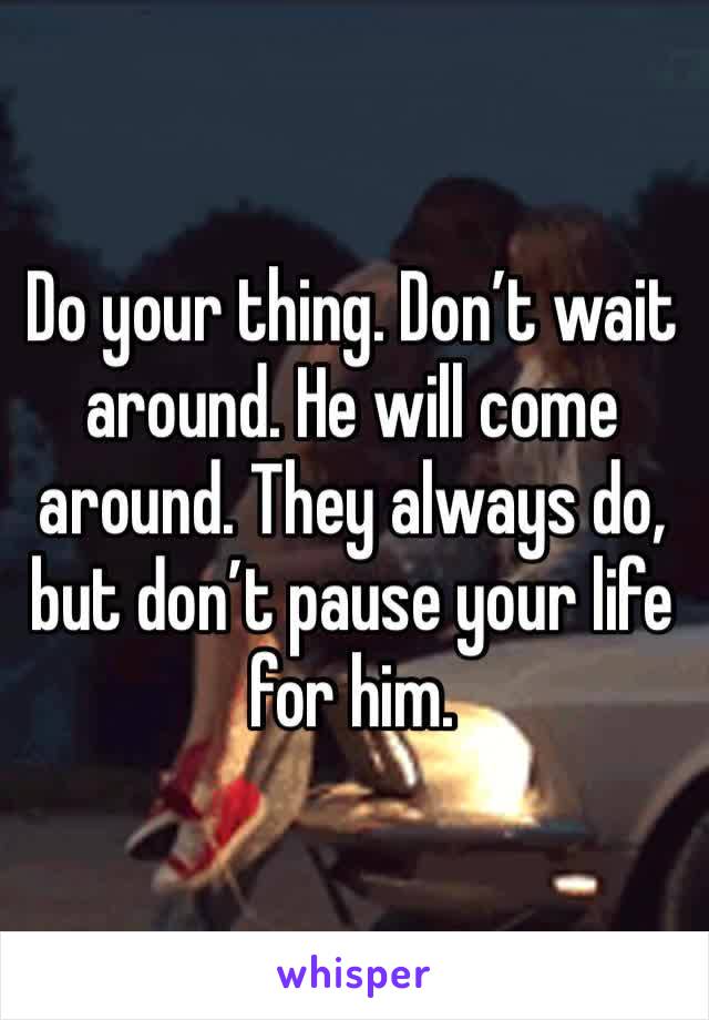 Do your thing. Don’t wait around. He will come around. They always do, but don’t pause your life for him. 