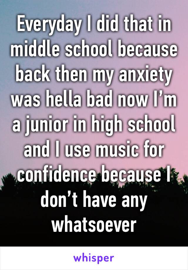 Everyday I did that in middle school because back then my anxiety was hella bad now I’m a junior in high school and I use music for confidence because I don’t have any whatsoever 