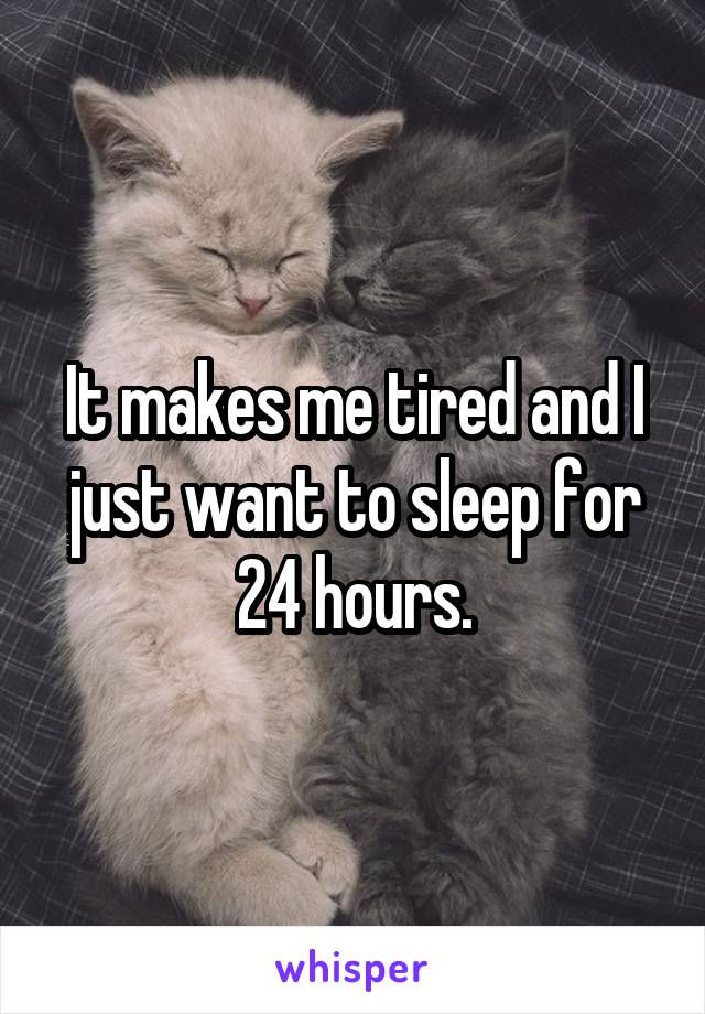 It makes me tired and I just want to sleep for 24 hours.