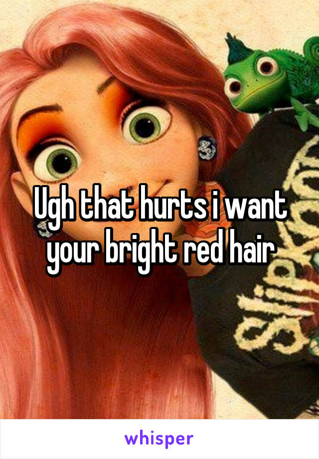 Ugh that hurts i want your bright red hair