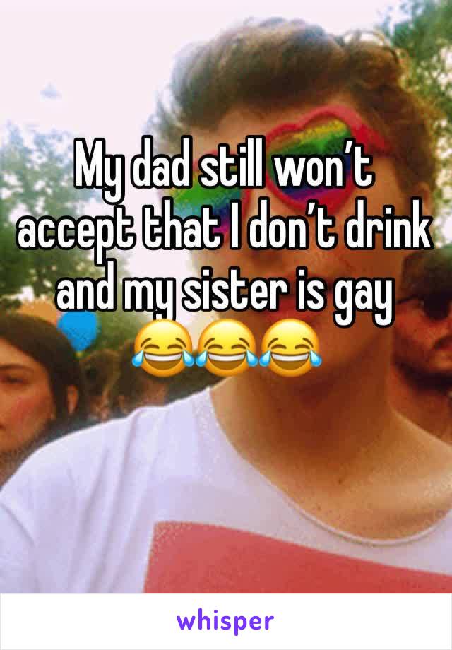My dad still won’t accept that I don’t drink and my sister is gay 
😂😂😂