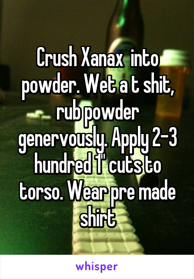 Crush Xanax  into powder. Wet a t shit, rub powder genervously. Apply 2-3 hundred 1" cuts to torso. Wear pre made shirt