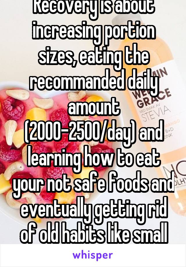 Recovery is about increasing portion sizes, eating the recommanded daily amount (2000-2500/day) and learning how to eat your not safe foods and eventually getting rid of old habits like small bites