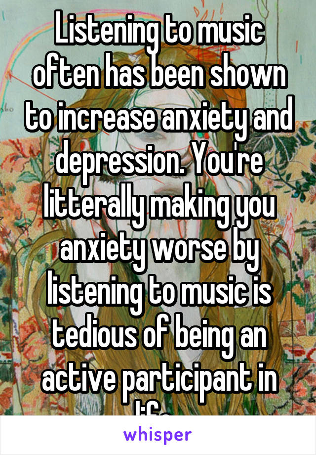 Listening to music often has been shown to increase anxiety and depression. You're litterally making you anxiety worse by listening to music is tedious of being an active participant in life. 