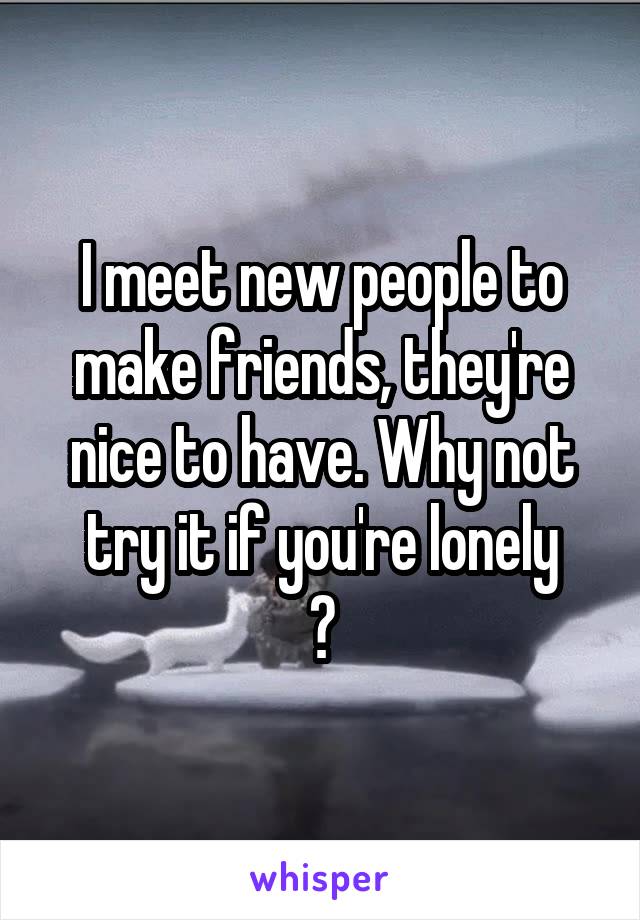 I meet new people to make friends, they're nice to have. Why not try it if you're lonely
?