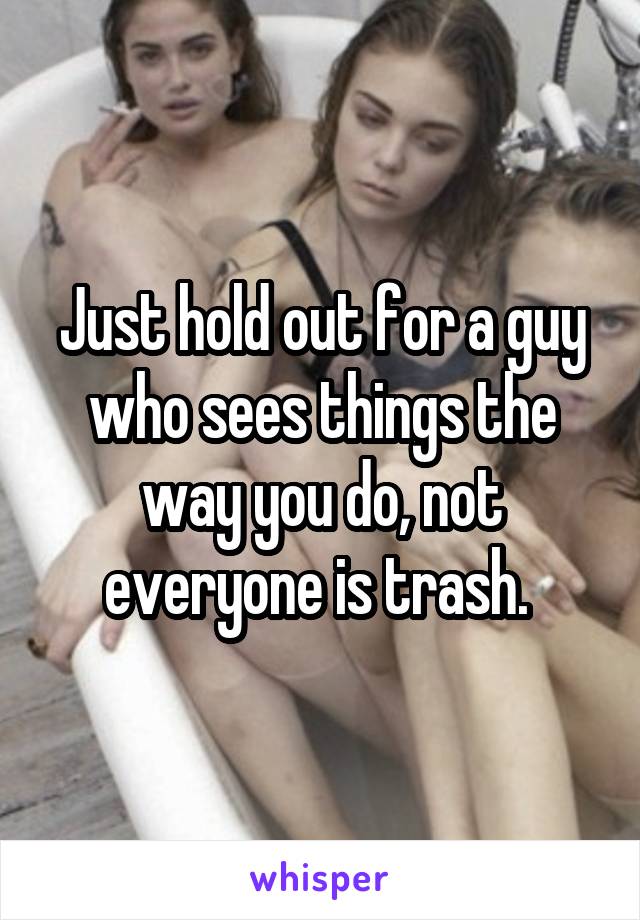 Just hold out for a guy who sees things the way you do, not everyone is trash. 