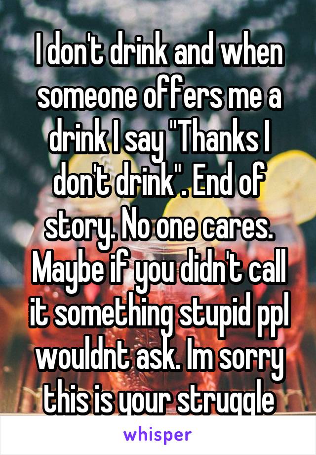 I don't drink and when someone offers me a drink I say "Thanks I don't drink". End of story. No one cares. Maybe if you didn't call it something stupid ppl wouldnt ask. Im sorry this is your struggle