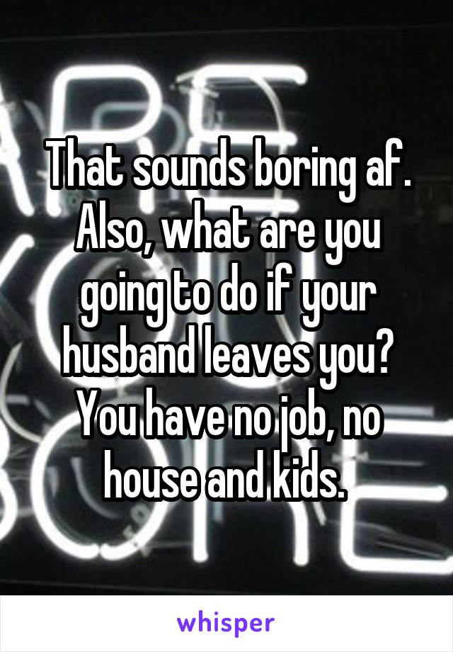 That sounds boring af. Also, what are you going to do if your husband leaves you? You have no job, no house and kids. 