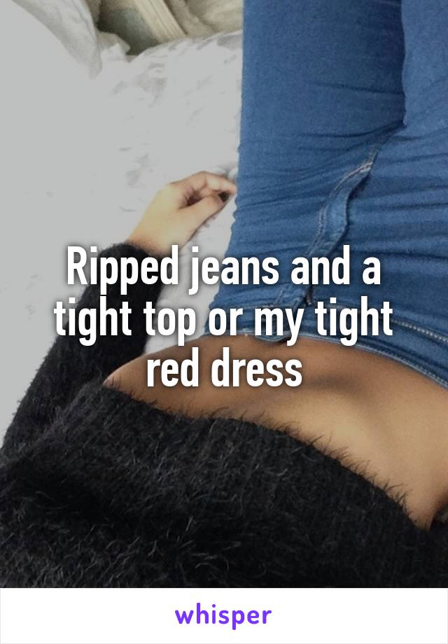 Ripped jeans and a tight top or my tight red dress