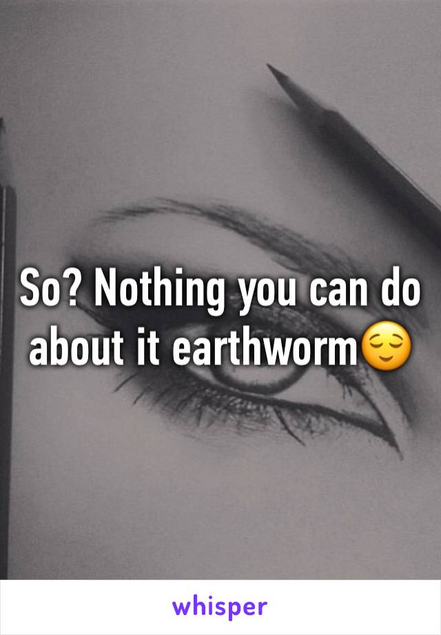 So? Nothing you can do about it earthworm😌