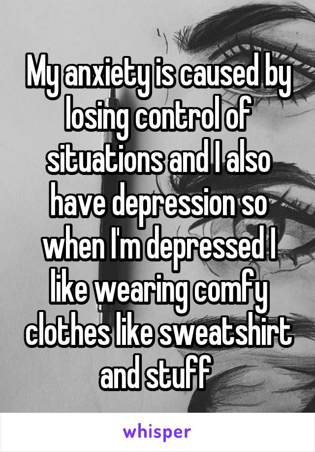 My anxiety is caused by losing control of situations and I also have depression so when I'm depressed I like wearing comfy clothes like sweatshirt and stuff 