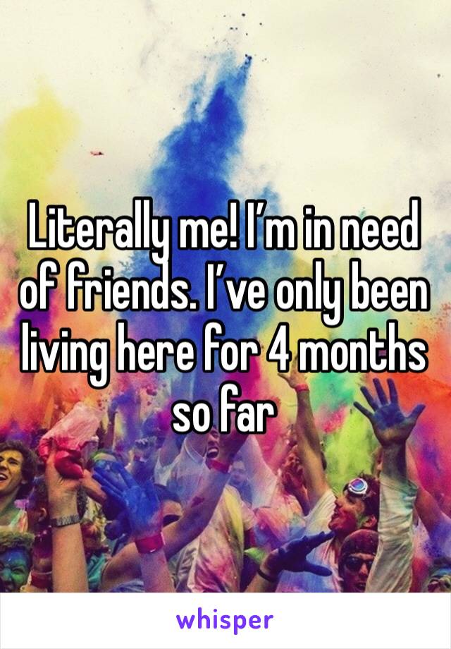 Literally me! I’m in need of friends. I’ve only been living here for 4 months so far