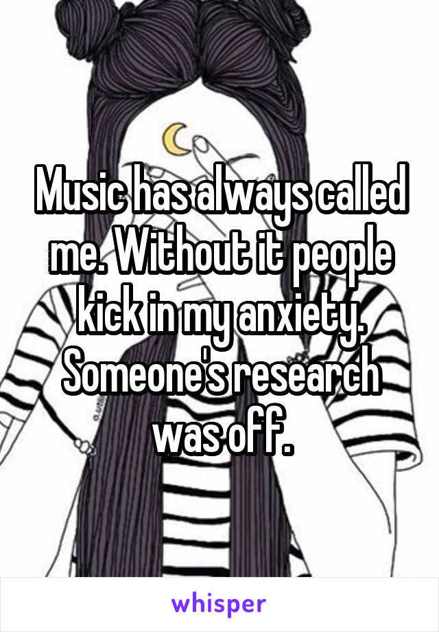 Music has always called me. Without it people kick in my anxiety. Someone's research was off.