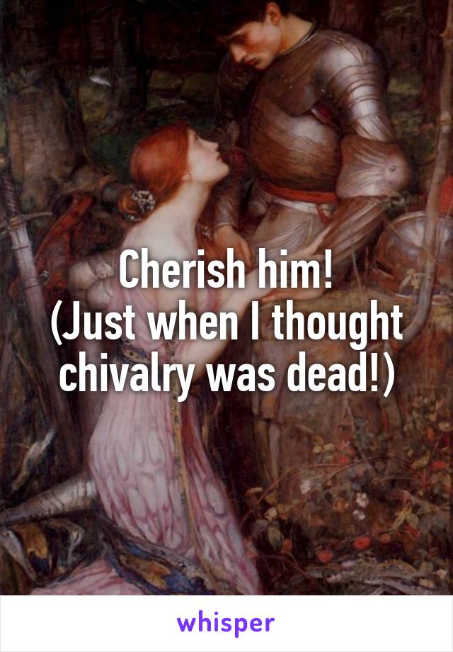 Cherish him!
(Just when I thought chivalry was dead!)