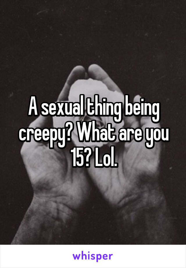 A sexual thing being creepy? What are you 15? Lol.