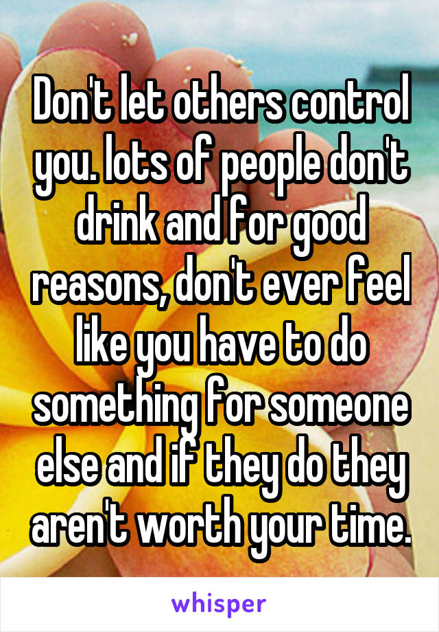 Don't let others control you. lots of people don't drink and for good reasons, don't ever feel like you have to do something for someone else and if they do they aren't worth your time.
