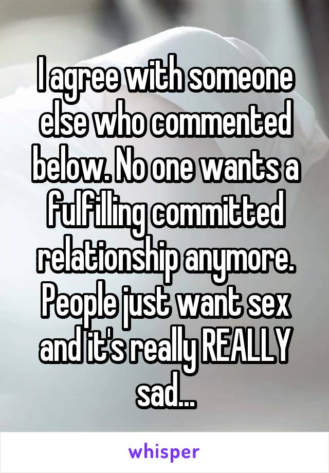 I agree with someone else who commented below. No one wants a fulfilling committed relationship anymore. People just want sex and it's really REALLY sad...