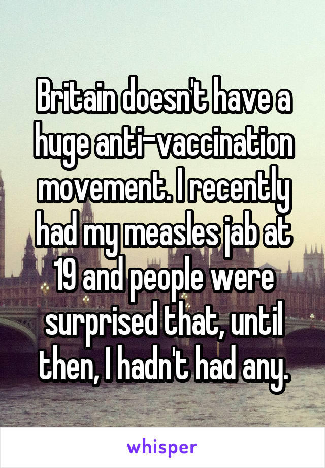 Britain doesn't have a huge anti-vaccination movement. I recently had my measles jab at 19 and people were surprised that, until then, I hadn't had any.