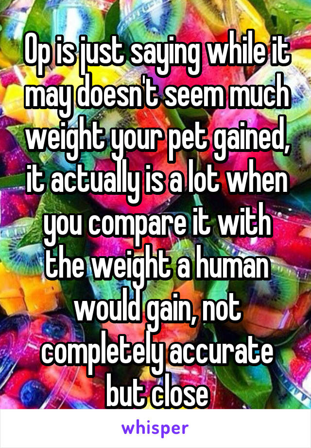 Op is just saying while it may doesn't seem much weight your pet gained, it actually is a lot when you compare it with the weight a human would gain, not completely accurate but close