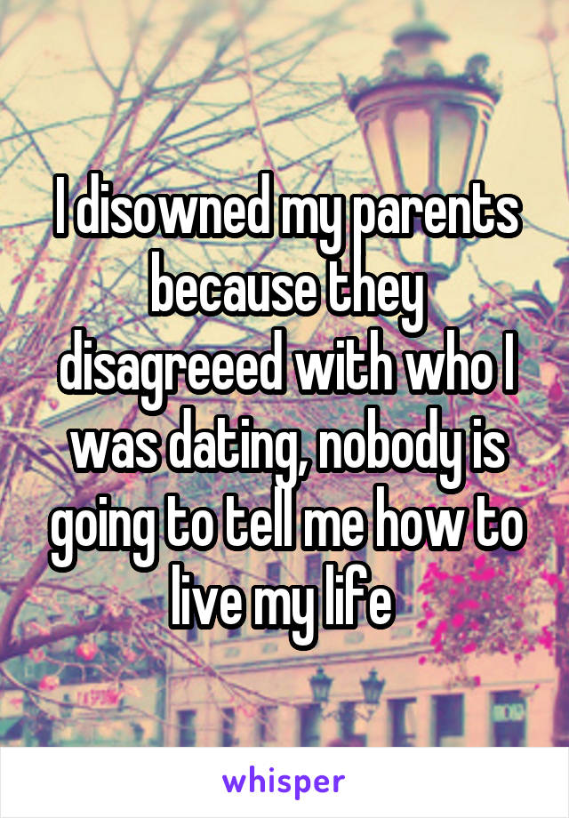 I disowned my parents because they disagreeed with who I was dating, nobody is going to tell me how to live my life 