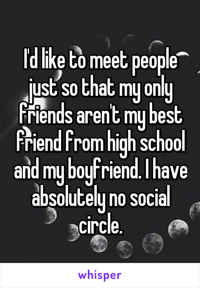 I'd like to meet people just so that my only friends aren't my best friend from high school and my boyfriend. I have absolutely no social circle.