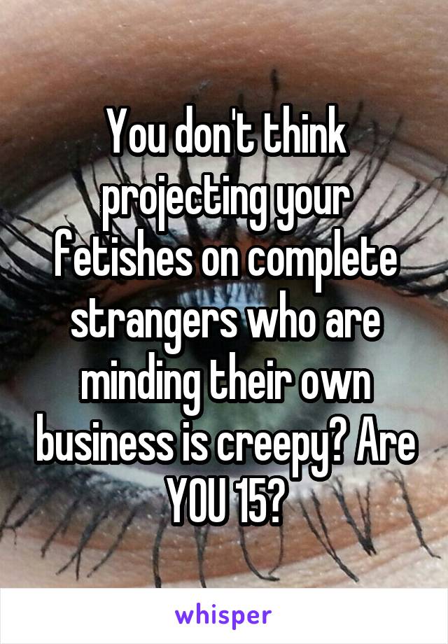 You don't think projecting your fetishes on complete strangers who are minding their own business is creepy? Are YOU 15?