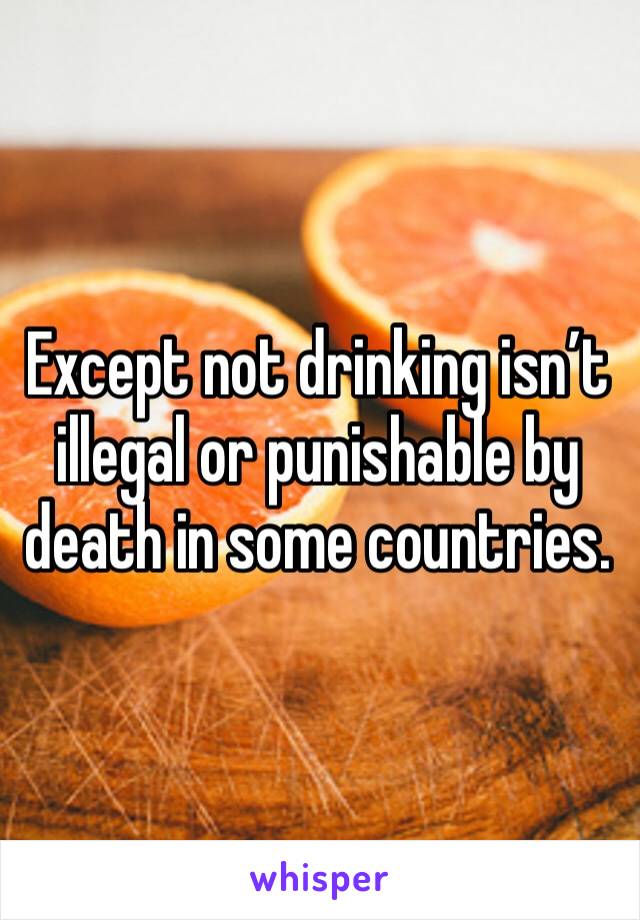 Except not drinking isn’t illegal or punishable by death in some countries.