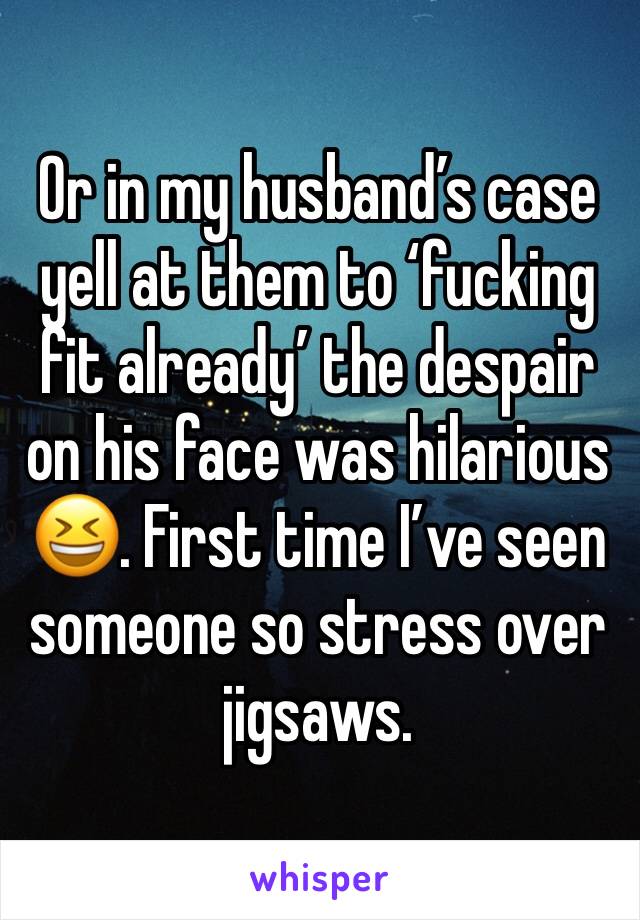 Or in my husband’s case yell at them to ‘fucking fit already’ the despair on his face was hilarious 😆. First time I’ve seen someone so stress over jigsaws.