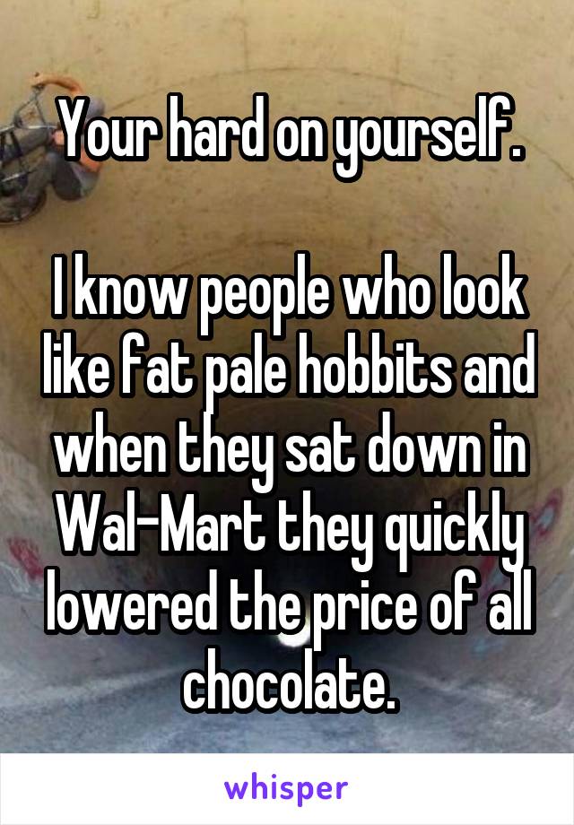 Your hard on yourself.

I know people who look like fat pale hobbits and when they sat down in Wal-Mart they quickly lowered the price of all chocolate.