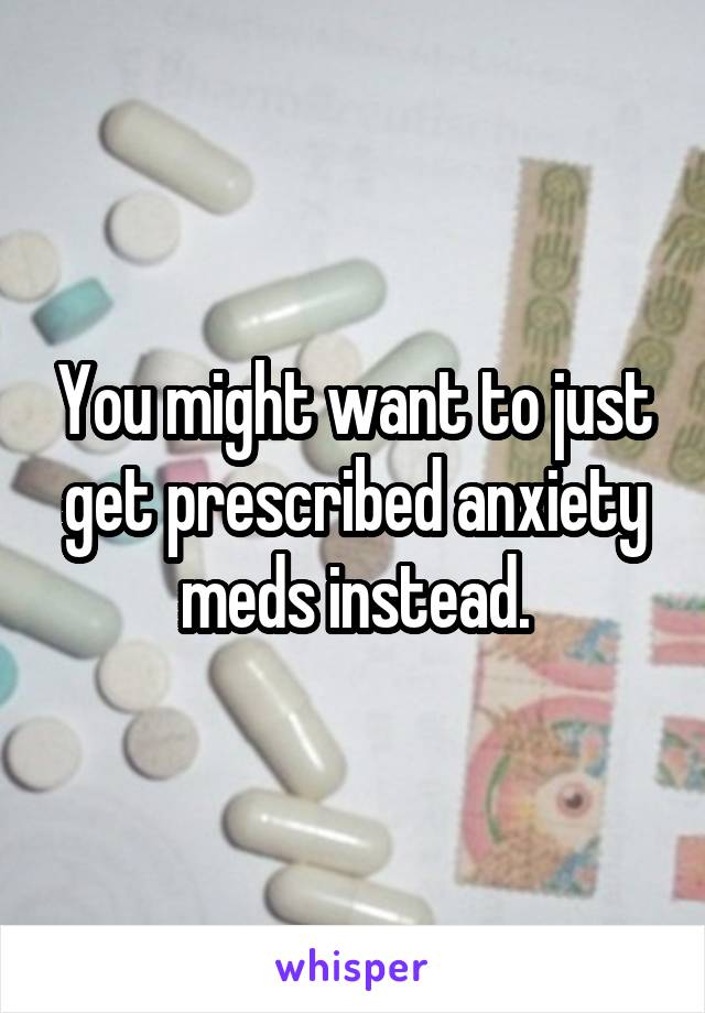 You might want to just get prescribed anxiety meds instead.