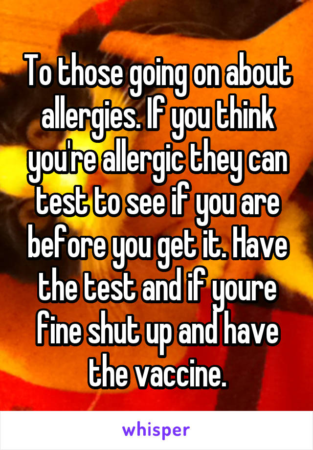 To those going on about allergies. If you think you're allergic they can test to see if you are before you get it. Have the test and if youre fine shut up and have the vaccine.
