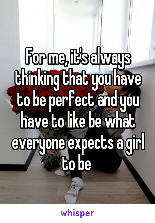 For me, it's always thinking that you have to be perfect and you have to like be what everyone expects a girl to be 