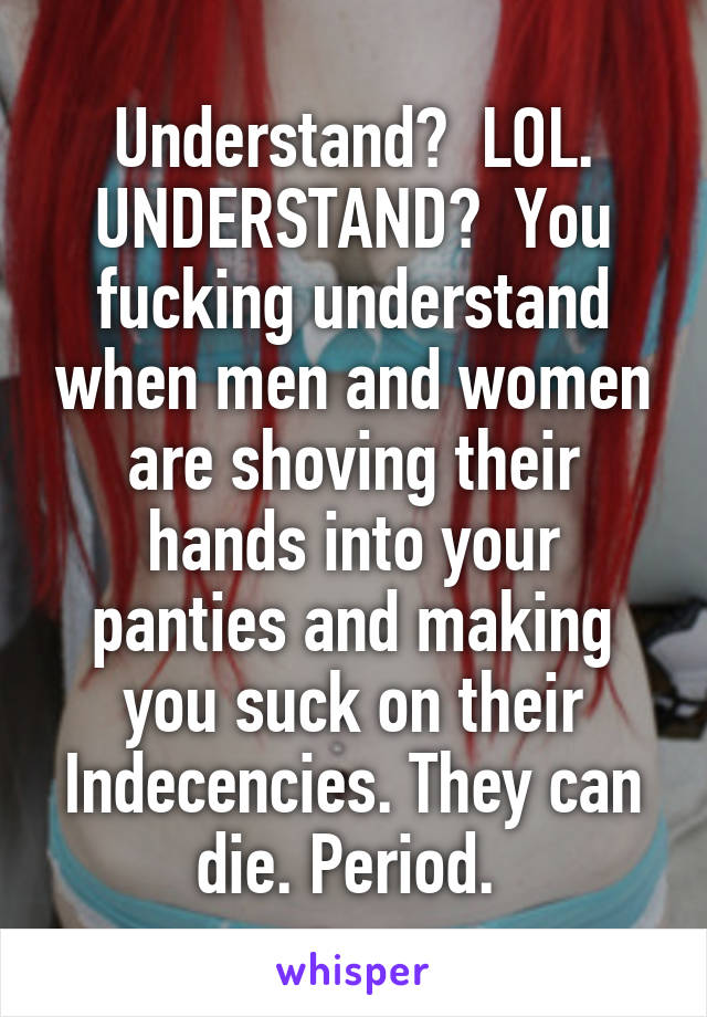 Understand?  LOL. UNDERSTAND?  You fucking understand when men and women are shoving their hands into your panties and making you suck on their Indecencies. They can die. Period. 