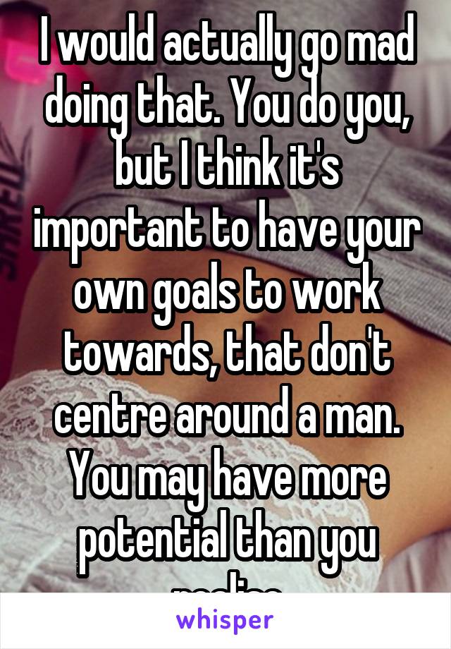 I would actually go mad doing that. You do you, but I think it's important to have your own goals to work towards, that don't centre around a man. You may have more potential than you realise