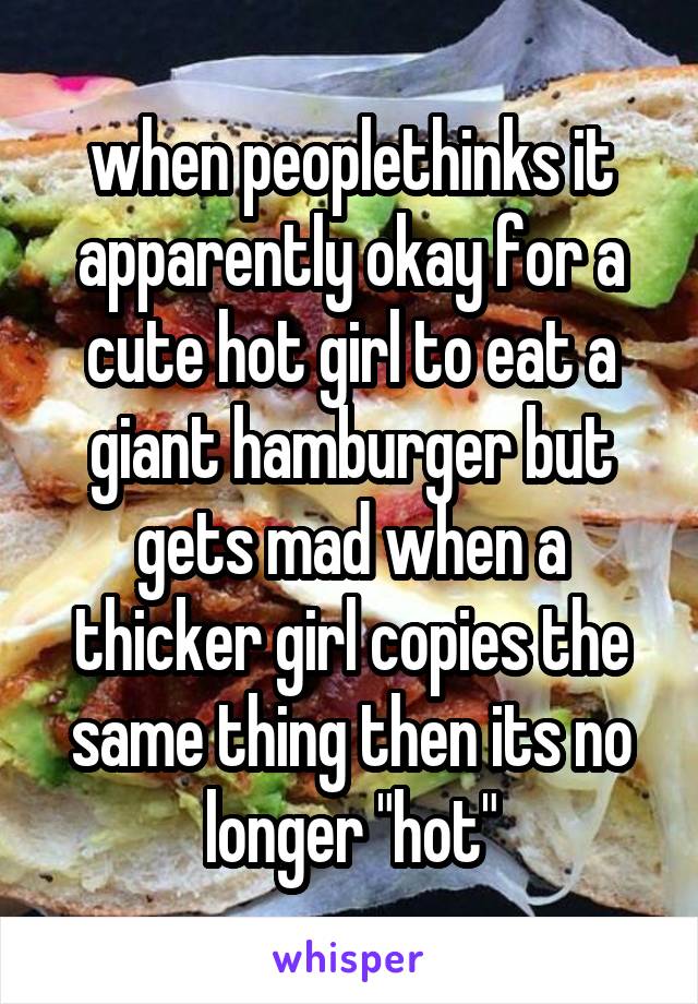 when peoplethinks it apparently okay for a cute hot girl to eat a giant hamburger but gets mad when a thicker girl copies the same thing then its no longer "hot"