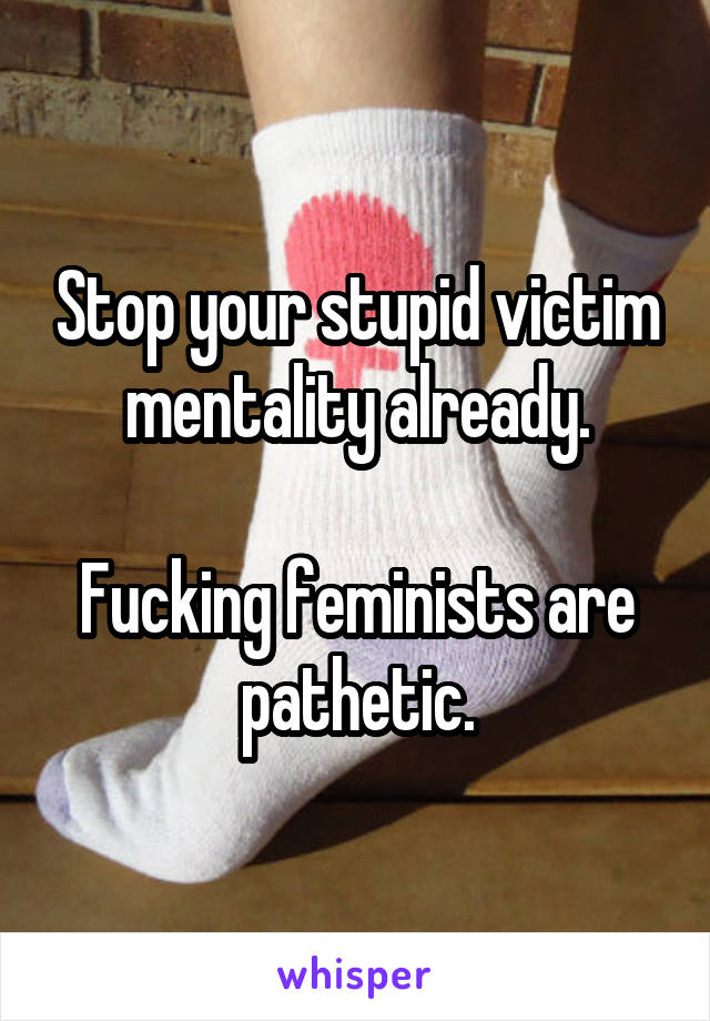 Stop your stupid victim mentality already.

Fucking feminists are pathetic.