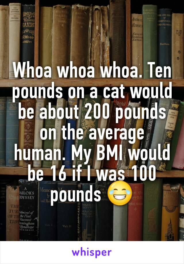 Whoa whoa whoa. Ten pounds on a cat would be about 200 pounds on the average human. My BMI would be 16 if I was 100 pounds 😂
