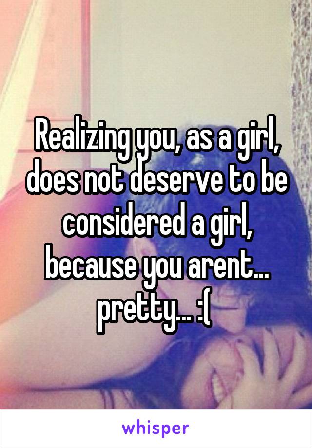 Realizing you, as a girl, does not deserve to be considered a girl, because you arent... pretty... :( 