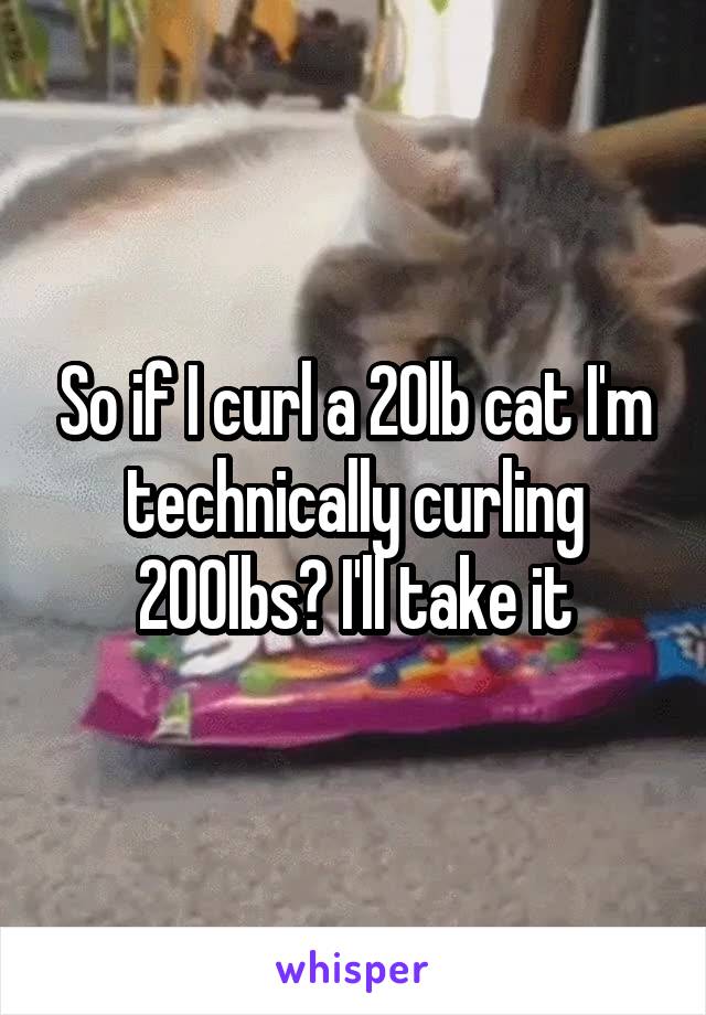 So if I curl a 20lb cat I'm technically curling 200lbs? I'll take it