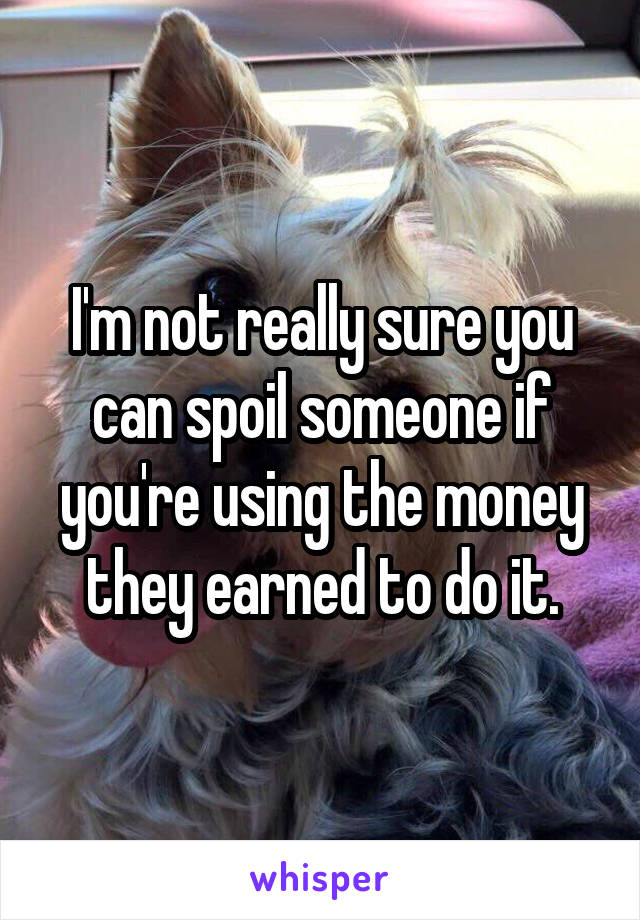 I'm not really sure you can spoil someone if you're using the money they earned to do it.