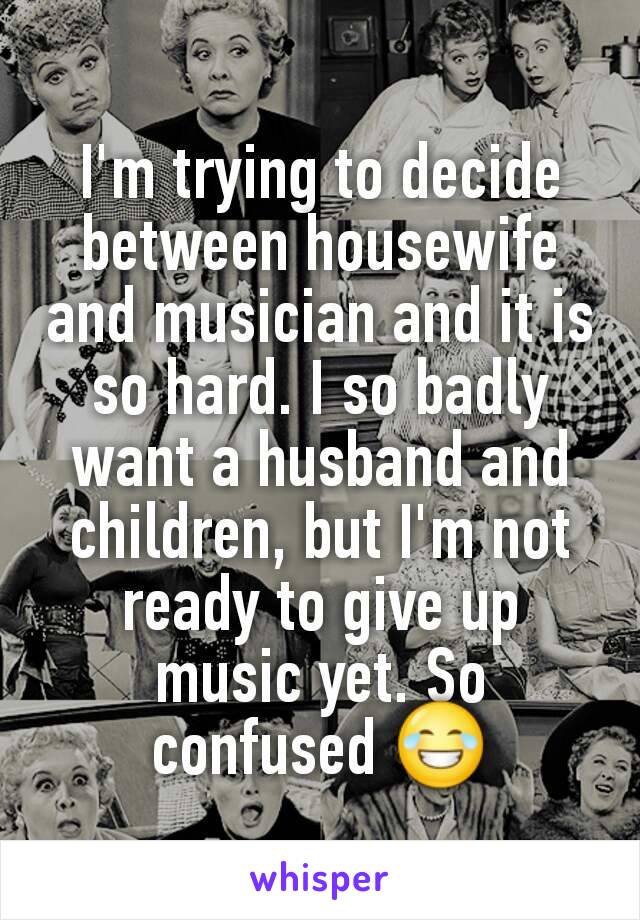 I'm trying to decide between housewife and musician and it is so hard. I so badly want a husband and children, but I'm not ready to give up music yet. So confused 😂