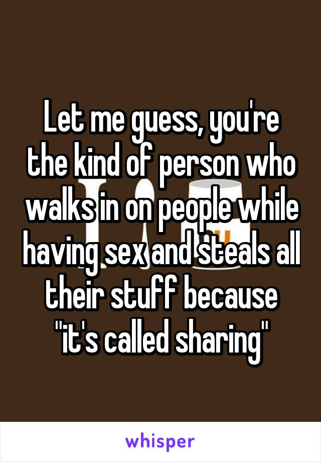 Let me guess, you're the kind of person who walks in on people while having sex and steals all their stuff because "it's called sharing"