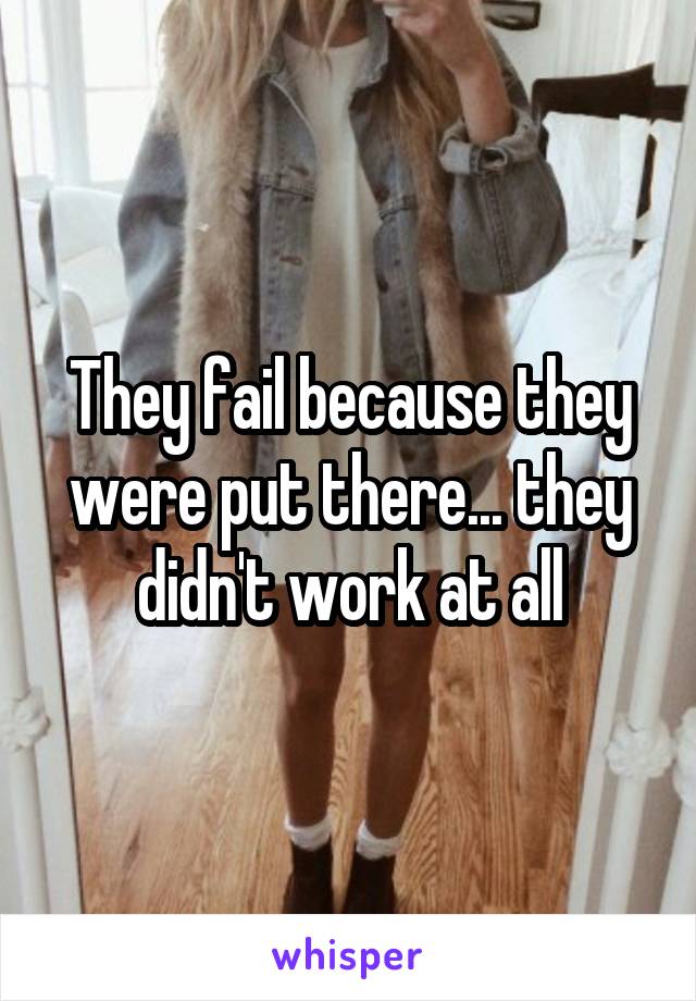 They fail because they were put there... they didn't work at all