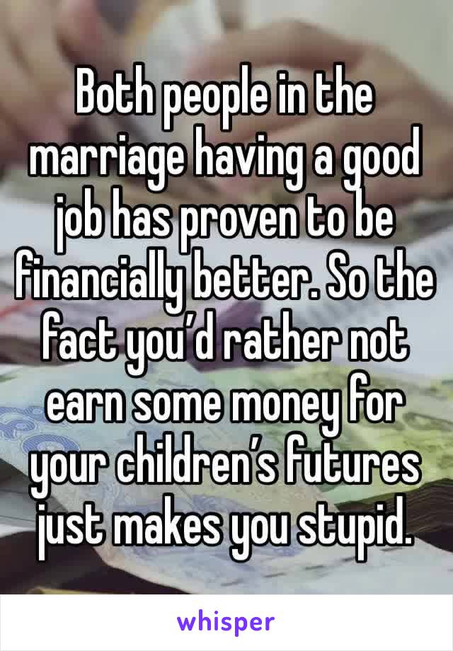 Both people in the marriage having a good job has proven to be financially better. So the fact you’d rather not earn some money for your children’s futures just makes you stupid.