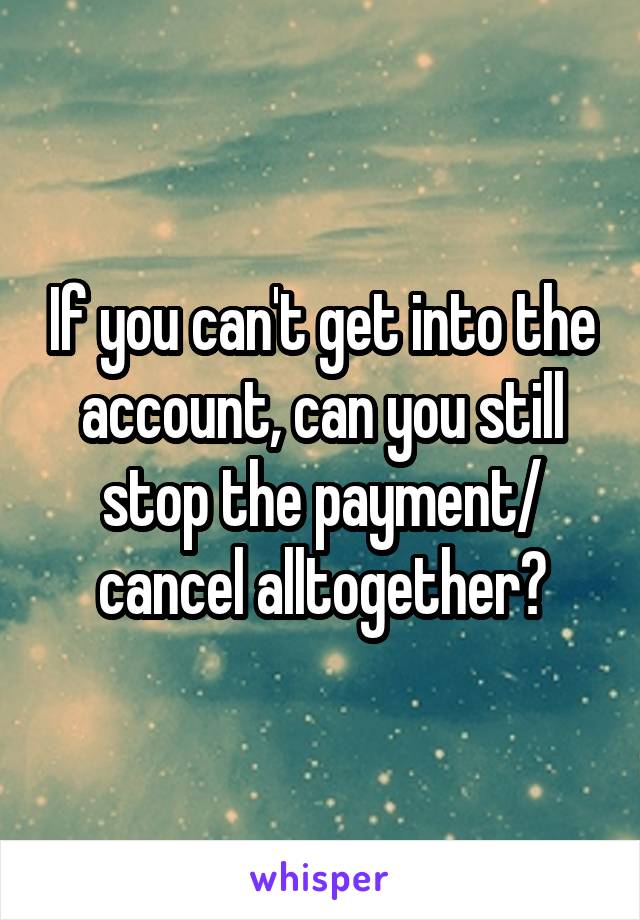 If you can't get into the account, can you still stop the payment/ cancel alltogether?