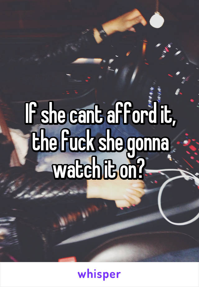 If she cant afford it, the fuck she gonna watch it on? 