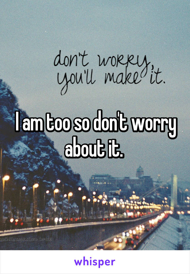 I am too so don't worry about it. 