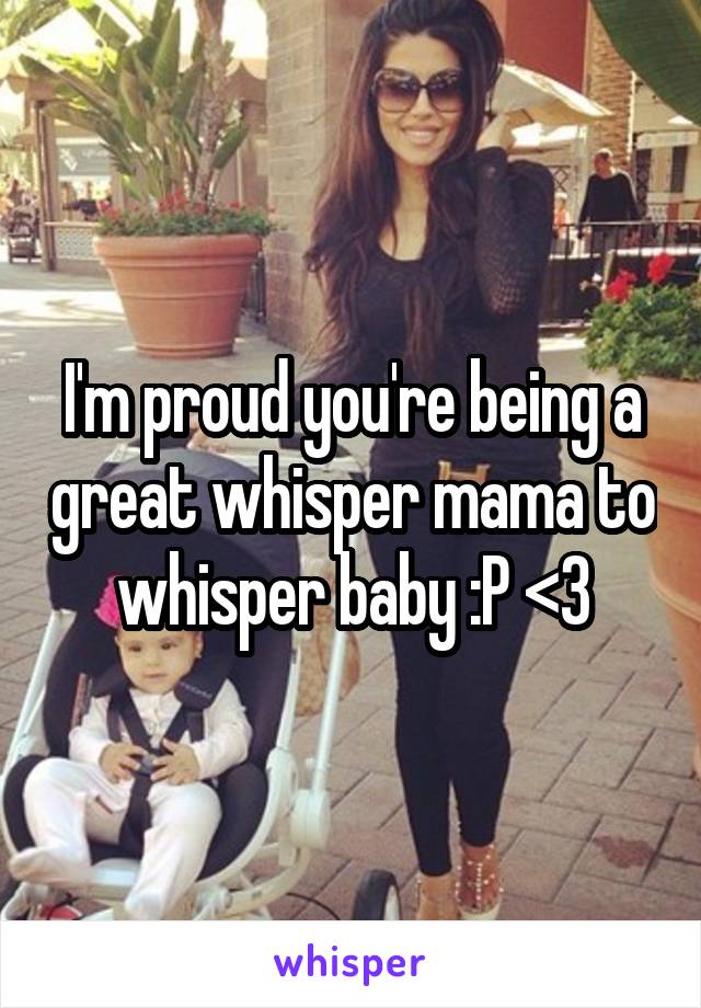 I'm proud you're being a great whisper mama to whisper baby :P <3