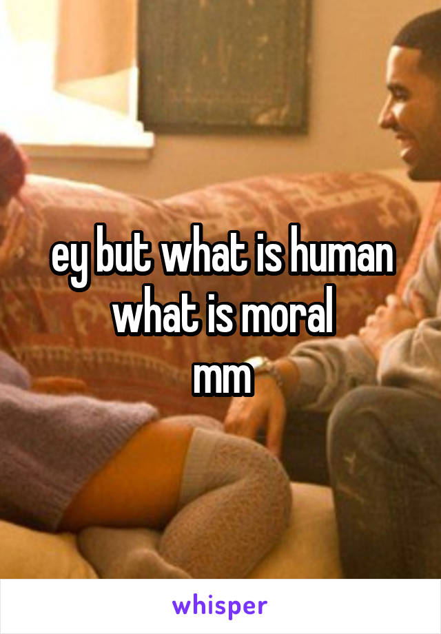 ey but what is human
what is moral
mm